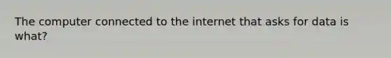 The computer connected to the internet that asks for data is what?