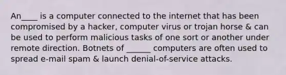 An____ is a computer connected to the internet that has been compromised by a hacker, computer virus or trojan horse & can be used to perform malicious tasks of one sort or another under remote direction. Botnets of ______ computers are often used to spread e-mail spam & launch denial-of-service attacks.