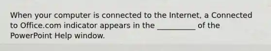 When your computer is connected to the Internet, a Connected to Office.com indicator appears in the __________ of the PowerPoint Help window.