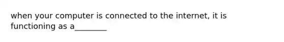 when your computer is connected to the internet, it is functioning as a________