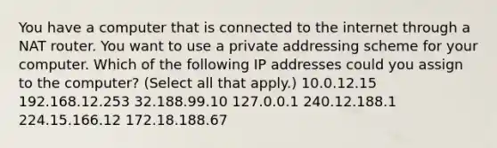 You have a computer that is connected to the internet through a NAT router. You want to use a private addressing scheme for your computer. Which of the following IP addresses could you assign to the computer? (Select all that apply.) 10.0.12.15 192.168.12.253 32.188.99.10 127.0.0.1 240.12.188.1 224.15.166.12 172.18.188.67