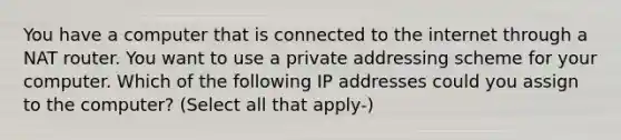 You have a computer that is connected to the internet through a NAT router. You want to use a private addressing scheme for your computer. Which of the following IP addresses could you assign to the computer? (Select all that apply-)