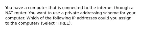 You have a computer that is connected to the internet through a NAT router. You want to use a private addressing scheme for your computer. Which of the following IP addresses could you assign to the computer? (Select THREE).