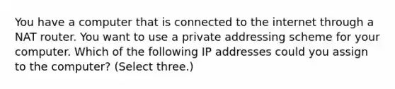 You have a computer that is connected to the internet through a NAT router. You want to use a private addressing scheme for your computer. Which of the following IP addresses could you assign to the computer? (Select three.)