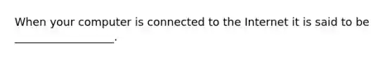 When your computer is connected to the Internet it is said to be __________________.