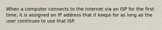 When a computer connects to the Internet via an ISP for the first time, it is assigned an IP address that it keeps for as long as the user continues to use that ISP.