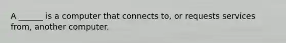 A ______ is a computer that connects to, or requests services from, another computer.