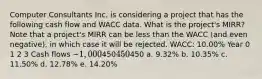 Computer Consultants Inc. is considering a project that has the following cash flow and WACC data. What is the project's MIRR? Note that a project's MIRR can be less than the WACC (and even negative), in which case it will be rejected. WACC: 10.00% Year 0 1 2 3 Cash flows −1,000450450450 a. 9.32% b. 10.35% c. 11.50% d. 12.78% e. 14.20%