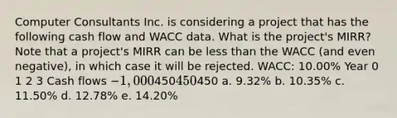 Computer Consultants Inc. is considering a project that has the following cash flow and WACC data. What is the project's MIRR? Note that a project's MIRR can be less than the WACC (and even negative), in which case it will be rejected. WACC: 10.00% Year 0 1 2 3 Cash flows −1,000450450450 a. 9.32% b. 10.35% c. 11.50% d. 12.78% e. 14.20%