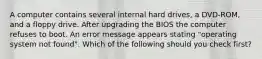 A computer contains several internal hard drives, a DVD-ROM, and a floppy drive. After upgrading the BIOS the computer refuses to boot. An error message appears stating "operating system not found". Which of the following should you check first?