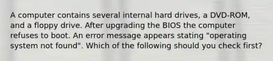 A computer contains several internal hard drives, a DVD-ROM, and a floppy drive. After upgrading the BIOS the computer refuses to boot. An error message appears stating "operating system not found". Which of the following should you check first?