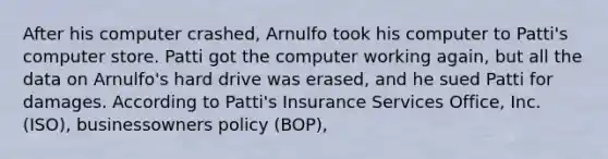 After his computer crashed, Arnulfo took his computer to Patti's computer store. Patti got the computer working again, but all the data on Arnulfo's hard drive was erased, and he sued Patti for damages. According to Patti's Insurance Services Office, Inc. (ISO), businessowners policy (BOP),