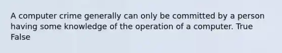 A computer crime generally can only be committed by a person having some knowledge of the operation of a computer. True False