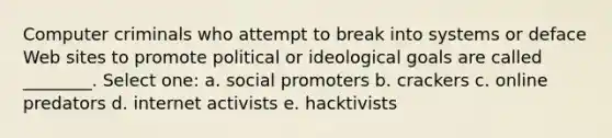 Computer criminals who attempt to break into systems or deface Web sites to promote political or ideological goals are called ________. Select one: a. social promoters b. crackers c. online predators d. internet activists e. hacktivists