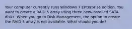 Your computer currently runs Windows 7 Enterprise edition. You want to create a RAID 5 array using three new-installed SATA disks. When you go to Disk Management, the option to create the RAID 5 array is not available. What should you do?