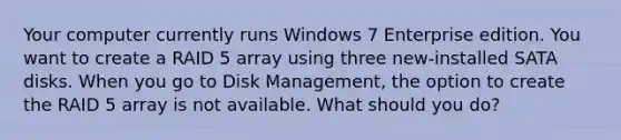 Your computer currently runs Windows 7 Enterprise edition. You want to create a RAID 5 array using three new-installed SATA disks. When you go to Disk Management, the option to create the RAID 5 array is not available. What should you do?