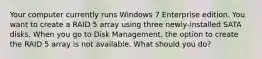 Your computer currently runs Windows 7 Enterprise edition. You want to create a RAID 5 array using three newly-installed SATA disks. When you go to Disk Management, the option to create the RAID 5 array is not available. What should you do?