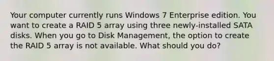 Your computer currently runs Windows 7 Enterprise edition. You want to create a RAID 5 array using three newly-installed SATA disks. When you go to Disk Management, the option to create the RAID 5 array is not available. What should you do?