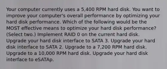 Your computer currently uses a 5,400 RPM hard disk. You want to improve your computer's overall performance by optimizing your hard disk performance. Which of the following would be the MOST effective means to optimize your hard disk performance? (Select two.) Implement RAID 0 on the current hard disk. Upgrade your hard disk interface to SATA 3. Upgrade your hard disk interface to SATA 2. Upgrade to a 7,200 RPM hard disk. Upgrade to a 10,000 RPM hard disk. Upgrade your hard disk interface to eSATAp.