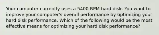 Your computer currently uses a 5400 RPM hard disk. You want to improve your computer's overall performance by optimizing your hard disk performance. Which of the following would be the most effective means for optimizing your hard disk performance?