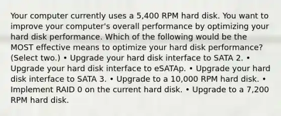 Your computer currently uses a 5,400 RPM hard disk. You want to improve your computer's overall performance by optimizing your hard disk performance. Which of the following would be the MOST effective means to optimize your hard disk performance? (Select two.) • Upgrade your hard disk interface to SATA 2. • Upgrade your hard disk interface to eSATAp. • Upgrade your hard disk interface to SATA 3. • Upgrade to a 10,000 RPM hard disk. • Implement RAID 0 on the current hard disk. • Upgrade to a 7,200 RPM hard disk.