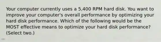 Your computer currently uses a 5,400 RPM hard disk. You want to improve your computer's overall performance by optimizing your hard disk performance. Which of the following would be the MOST effective means to optimize your hard disk performance? (Select two.)