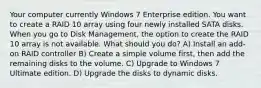 Your computer currently Windows 7 Enterprise edition. You want to create a RAID 10 array using four newly installed SATA disks. When you go to Disk Management, the option to create the RAID 10 array is not available. What should you do? A) Install an add-on RAID controller B) Create a simple volume first, then add the remaining disks to the volume. C) Upgrade to Windows 7 Ultimate edition. D) Upgrade the disks to dynamic disks.