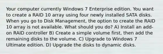 Your computer currently Windows 7 Enterprise edition. You want to create a RAID 10 array using four newly installed SATA disks. When you go to Disk Management, the option to create the RAID 10 array is not available. What should you do? A) Install an add-on RAID controller B) Create a simple volume first, then add the remaining disks to the volume. C) Upgrade to Windows 7 Ultimate edition. D) Upgrade the disks to dynamic disks.