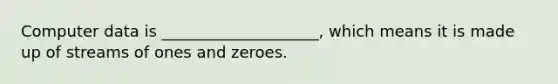 Computer data is ____________________, which means it is made up of streams of ones and zeroes.