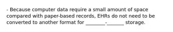 - Because computer data require a small amount of space compared with paper-based records, EHRs do not need to be converted to another format for ________-_______ storage.