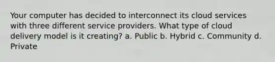 Your computer has decided to interconnect its cloud services with three different service providers. What type of cloud delivery model is it creating? a. Public b. Hybrid c. Community d. Private