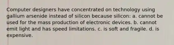 Computer designers have concentrated on technology using gallium arsenide instead of silicon because silicon: a. cannot be used for the mass production of electronic devices. b. cannot emit light and has speed limitations. c. is soft and fragile. d. is expensive.