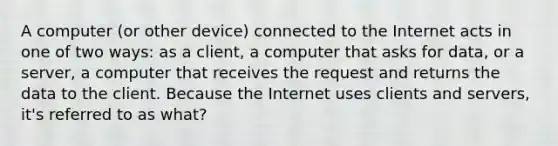 A computer (or other device) connected to the Internet acts in one of two ways: as a client, a computer that asks for data, or a server, a computer that receives the request and returns the data to the client. Because the Internet uses clients and servers, it's referred to as what?