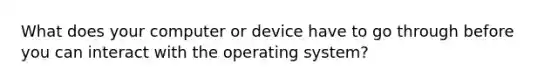 What does your computer or device have to go through before you can interact with the operating system?