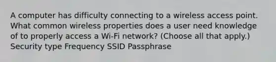 A computer has difficulty connecting to a wireless access point. What common wireless properties does a user need knowledge of to properly access a Wi-Fi network? (Choose all that apply.) Security type Frequency SSID Passphrase