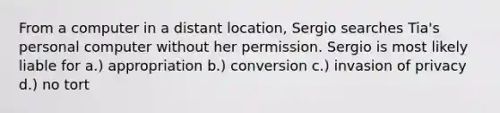 From a computer in a distant location, Sergio searches Tia's personal computer without her permission. Sergio is most likely liable for a.) appropriation b.) conversion c.) invasion of privacy d.) no tort