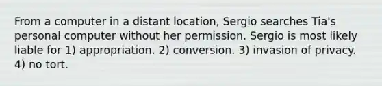 From a computer in a distant location, Sergio searches Tia's personal computer without her permission. Sergio is most likely liable for 1) appropriation. 2) conversion. 3) invasion of privacy. 4) no tort.