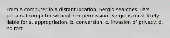 From a computer in a distant location, Sergio searches Tia's personal computer without her permission. Sergio is most likely liable for a. appropriation. b. conversion. c. invasion of privacy. d. no tort.