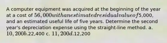 A computer equipment was acquired at the beginning of the year at a cost of 56,000 with an estimated residual value of5,000, and an estimated useful life of five years. Determine the second year's depreciation expense using the straight-line method. a. 10,200 b.22,400 c. 11,200 d.12,200