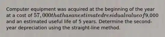 Computer equipment was acquired at the beginning of the year at a cost of 57,000 that has an estimated residual value of9,000 and an estimated useful life of 5 years. Determine the second-year depreciation using the straight-line method.