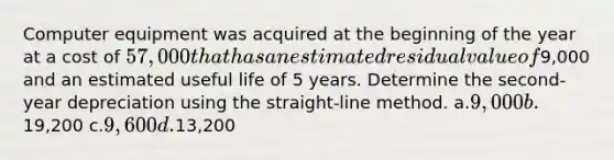 Computer equipment was acquired at the beginning of the year at a cost of 57,000 that has an estimated residual value of9,000 and an estimated useful life of 5 years. Determine the second-year depreciation using the straight-line method. a.9,000 b.19,200 c.9,600 d.13,200