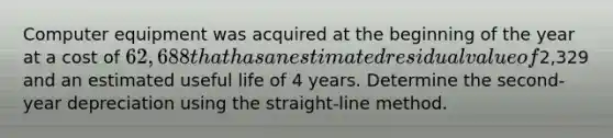 Computer equipment was acquired at the beginning of the year at a cost of 62,688 that has an estimated residual value of2,329 and an estimated useful life of 4 years. Determine the second-year depreciation using the straight-line method.