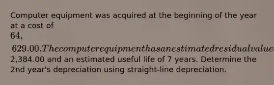 Computer equipment was acquired at the beginning of the year at a cost of 64,629.00. The computer equipment has an estimated residual value of2,384.00 and an estimated useful life of 7 years. Determine the 2nd year's depreciation using straight-line depreciation.