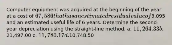 Computer equipment was acquired at the beginning of the year at a cost of 67,586 that has an estimated residual value of3,095 and an estimated useful life of 6 years. Determine the second-year depreciation using the straight-line method. a. 11,264.33 b.21,497.00 c. 11,780.17 d.10,748.50