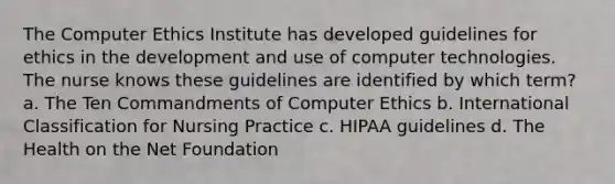 The Computer Ethics Institute has developed guidelines for ethics in the development and use of computer technologies. The nurse knows these guidelines are identified by which term? a. The Ten Commandments of Computer Ethics b. International Classification for Nursing Practice c. HIPAA guidelines d. The Health on the Net Foundation