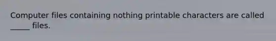 Computer files containing nothing printable characters are called _____ files.