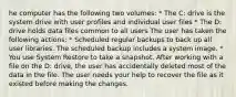 he computer has the following two volumes: * The C: drive is the system drive with user profiles and individual user files * The D: drive holds data files common to all users The user has taken the following actions: * Scheduled regular backups to back up all user libraries. The scheduled backup includes a system image. * You use System Restore to take a snapshot. After working with a file on the D: drive, the user has accidentally deleted most of the data in the file. The user needs your help to recover the file as it existed before making the changes.