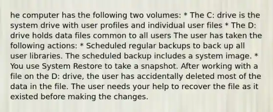 he computer has the following two volumes: * The C: drive is the system drive with user profiles and individual user files * The D: drive holds data files common to all users The user has taken the following actions: * Scheduled regular backups to back up all user libraries. The scheduled backup includes a system image. * You use System Restore to take a snapshot. After working with a file on the D: drive, the user has accidentally deleted most of the data in the file. The user needs your help to recover the file as it existed before making the changes.