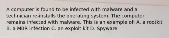 A computer is found to be infected with malware and a technician re-installs the operating system. The computer remains infected with malware. This is an example of: A. a rootkit B. a MBR infection C. an exploit kit D. Spyware