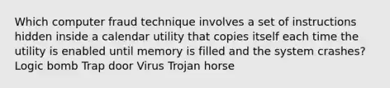 Which computer fraud technique involves a set of instructions hidden inside a calendar utility that copies itself each time the utility is enabled until memory is filled and the system crashes? Logic bomb Trap door Virus Trojan horse